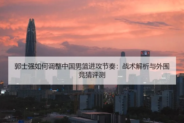 郭士强如何调整中国男篮进攻节奏：战术解析与外围竞猜评测