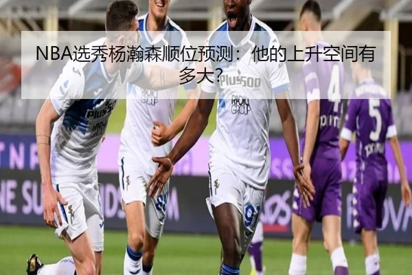 NBA选秀杨瀚森顺位预测：他的上升空间有多大？